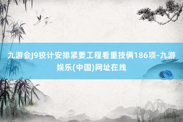 九游会J9狡计安排紧要工程看重技俩186项-九游娱乐(中国)网址在线