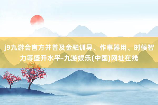 j9九游会官方并普及金融训导、作事器用、时候智力等盛开水平-九游娱乐(中国)网址在线