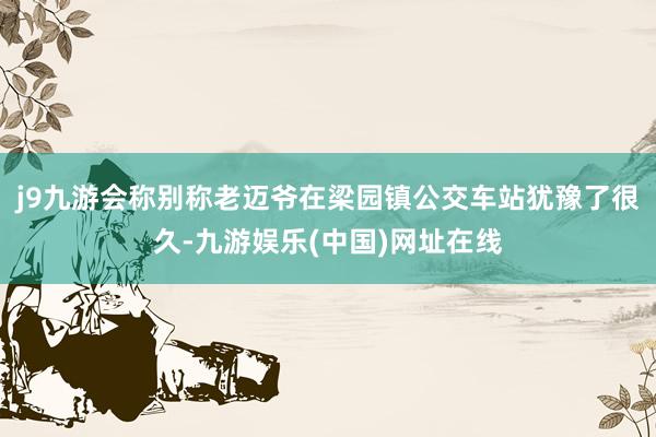 j9九游会称别称老迈爷在梁园镇公交车站犹豫了很久-九游娱乐(中国)网址在线