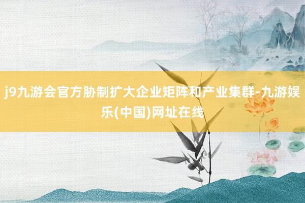 j9九游会官方胁制扩大企业矩阵和产业集群-九游娱乐(中国)网址在线