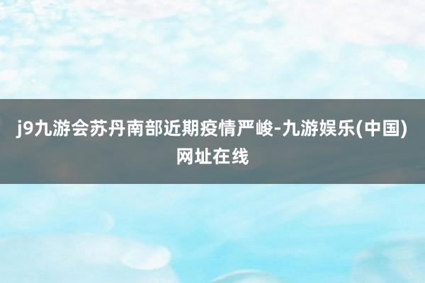j9九游会苏丹南部近期疫情严峻-九游娱乐(中国)网址在线