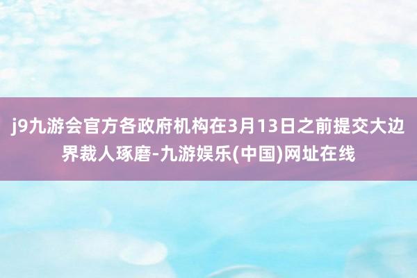 j9九游会官方各政府机构在3月13日之前提交大边界裁人琢磨-九游娱乐(中国)网址在线