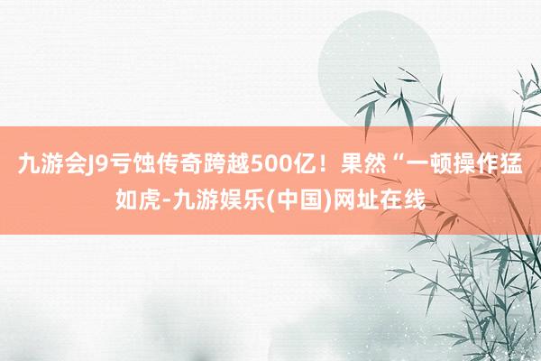 九游会J9亏蚀传奇跨越500亿！果然“一顿操作猛如虎-九游娱乐(中国)网址在线