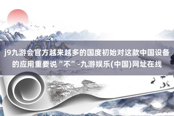j9九游会官方越来越多的国度初始对这款中国设备的应用重要说“不”-九游娱乐(中国)网址在线
