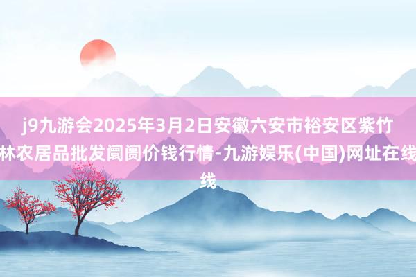 j9九游会2025年3月2日安徽六安市裕安区紫竹林农居品批发阛阓价钱行情-九游娱乐(中国)网址在线