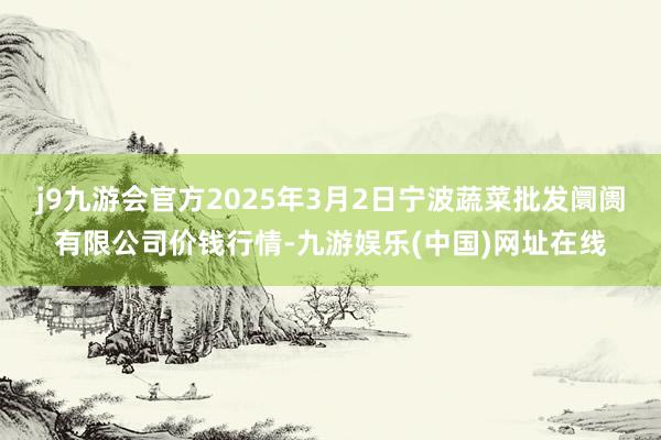 j9九游会官方2025年3月2日宁波蔬菜批发阛阓有限公司价钱行情-九游娱乐(中国)网址在线