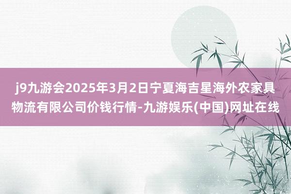 j9九游会2025年3月2日宁夏海吉星海外农家具物流有限公司价钱行情-九游娱乐(中国)网址在线