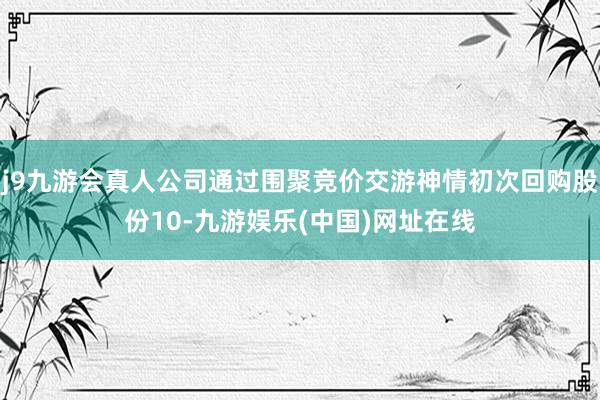 j9九游会真人公司通过围聚竞价交游神情初次回购股份10-九游娱乐(中国)网址在线