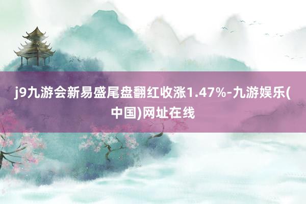 j9九游会新易盛尾盘翻红收涨1.47%-九游娱乐(中国)网址在线