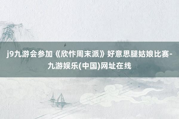 j9九游会参加《欣忭周末派》好意思腿姑娘比赛-九游娱乐(中国)网址在线