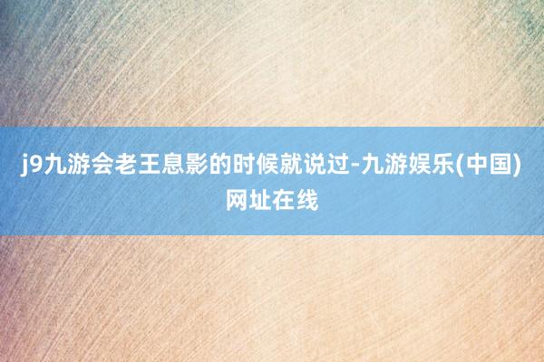 j9九游会老王息影的时候就说过-九游娱乐(中国)网址在线