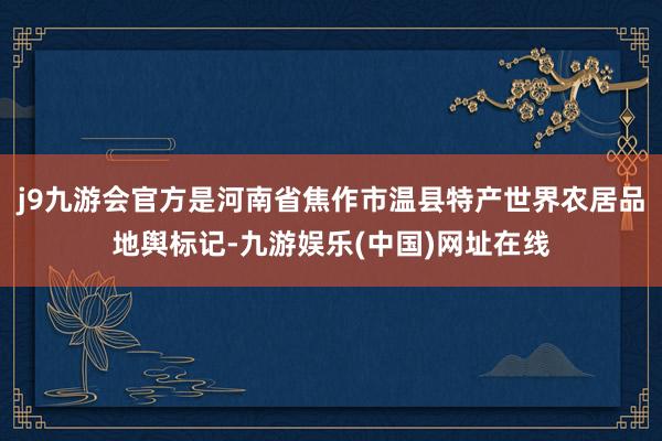 j9九游会官方是河南省焦作市温县特产世界农居品地舆标记-九游娱乐(中国)网址在线