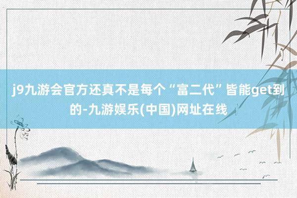 j9九游会官方还真不是每个“富二代”皆能get到的-九游娱乐(中国)网址在线