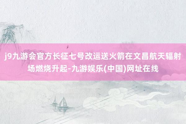 j9九游会官方长征七号改运送火箭在文昌航天辐射场燃烧升起-九游娱乐(中国)网址在线