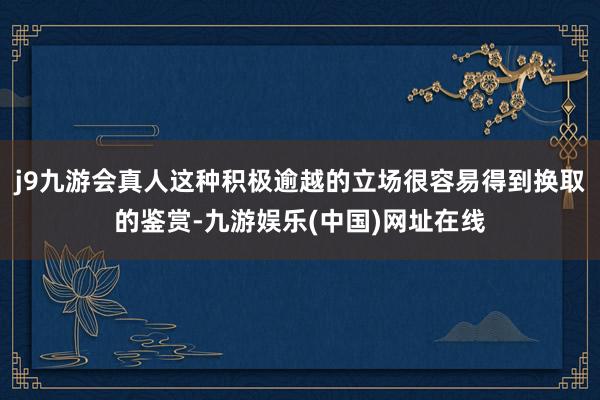 j9九游会真人这种积极逾越的立场很容易得到换取的鉴赏-九游娱乐(中国)网址在线