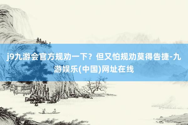 j9九游会官方规劝一下？但又怕规劝莫得告捷-九游娱乐(中国)网址在线