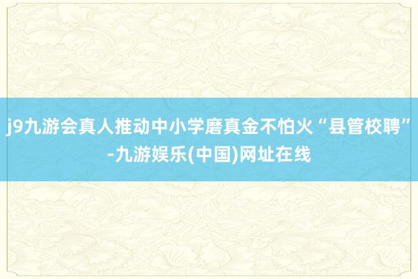 j9九游会真人推动中小学磨真金不怕火“县管校聘”-九游娱乐(中国)网址在线