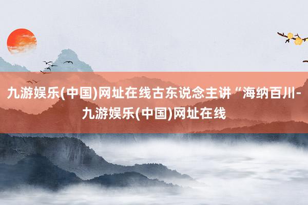 九游娱乐(中国)网址在线古东说念主讲“海纳百川-九游娱乐(中国)网址在线