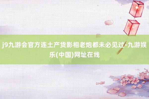 j9九游会官方连土产货影相老炮都未必见过-九游娱乐(中国)网址在线