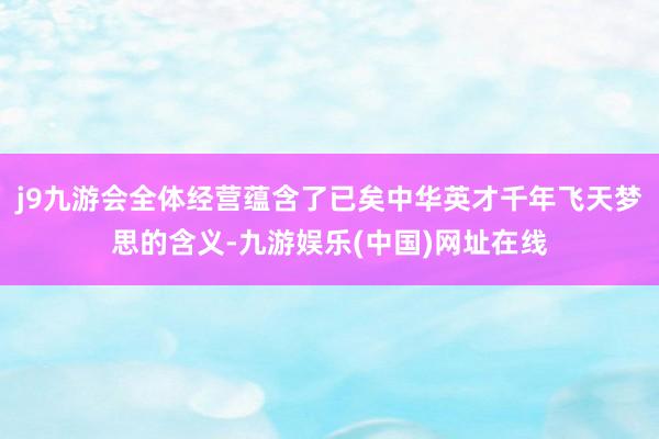 j9九游会全体经营蕴含了已矣中华英才千年飞天梦思的含义-九游娱乐(中国)网址在线