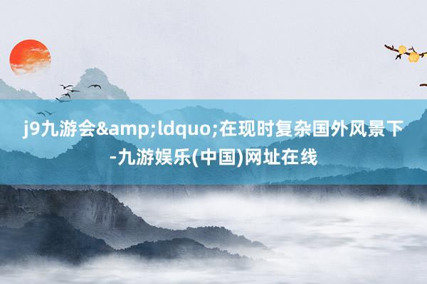 j9九游会&ldquo;在现时复杂国外风景下-九游娱乐(中国)网址在线