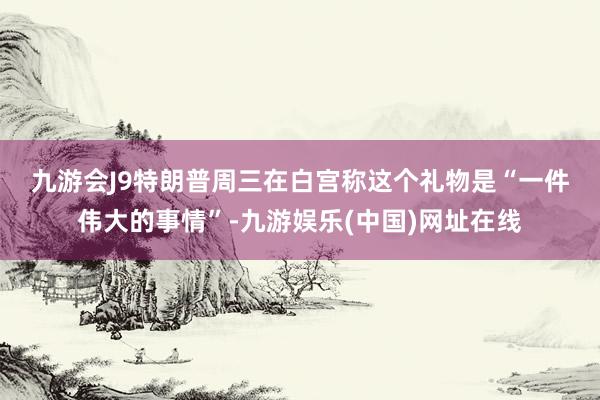 九游会J9　　特朗普周三在白宫称这个礼物是“一件伟大的事情”-九游娱乐(中国)网址在线