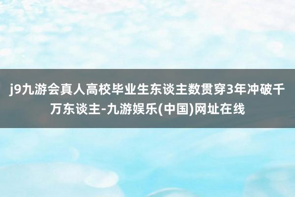 j9九游会真人高校毕业生东谈主数贯穿3年冲破千万东谈主-九游娱乐(中国)网址在线