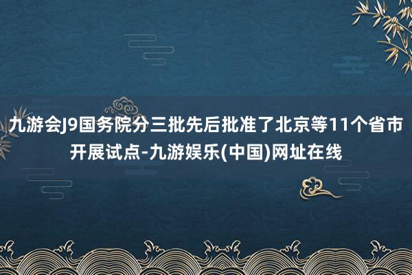 九游会J9国务院分三批先后批准了北京等11个省市开展试点-九游娱乐(中国)网址在线
