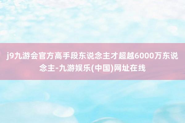 j9九游会官方高手段东说念主才超越6000万东说念主-九游娱乐(中国)网址在线