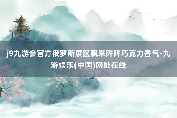 j9九游会官方俄罗斯展区飘来阵阵巧克力香气-九游娱乐(中国)网址在线