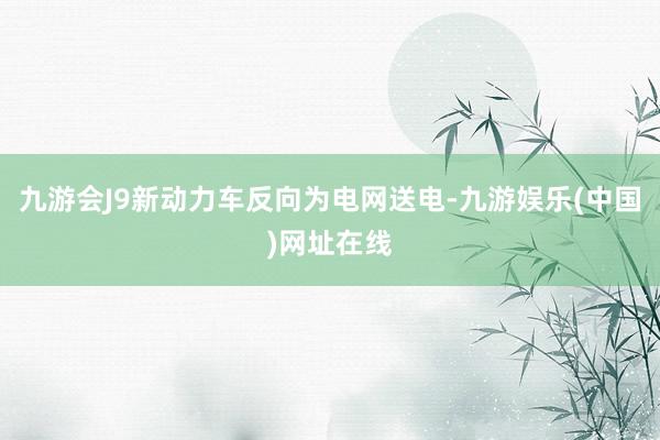九游会J9新动力车反向为电网送电-九游娱乐(中国)网址在线