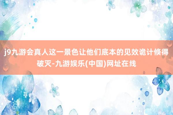 j9九游会真人这一景色让他们底本的见效诡计倏得破灭-九游娱乐(中国)网址在线