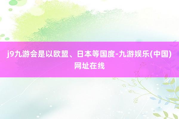 j9九游会是以欧盟、日本等国度-九游娱乐(中国)网址在线
