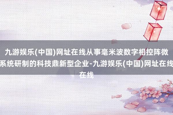 九游娱乐(中国)网址在线从事毫米波数字相控阵微系统研制的科技鼎新型企业-九游娱乐(中国)网址在线