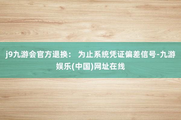 j9九游会官方退换： 为止系统凭证偏差信号-九游娱乐(中国)网址在线