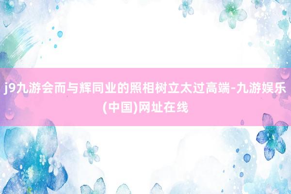 j9九游会而与辉同业的照相树立太过高端-九游娱乐(中国)网址在线