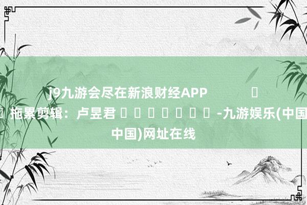 j9九游会尽在新浪财经APP            						拖累剪辑：卢昱君 							-九游娱乐(中国)网址在线