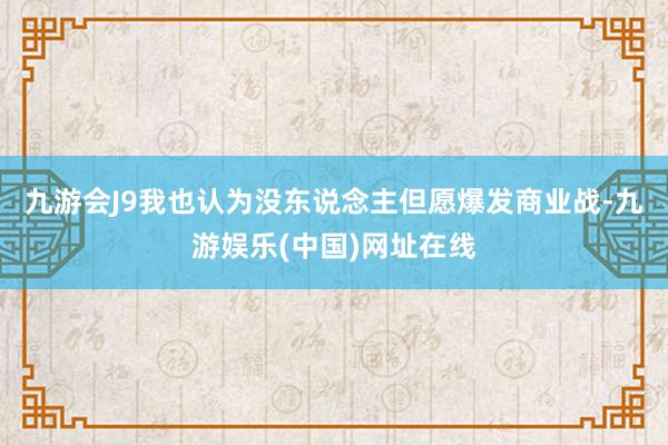 九游会J9我也认为没东说念主但愿爆发商业战-九游娱乐(中国)网址在线