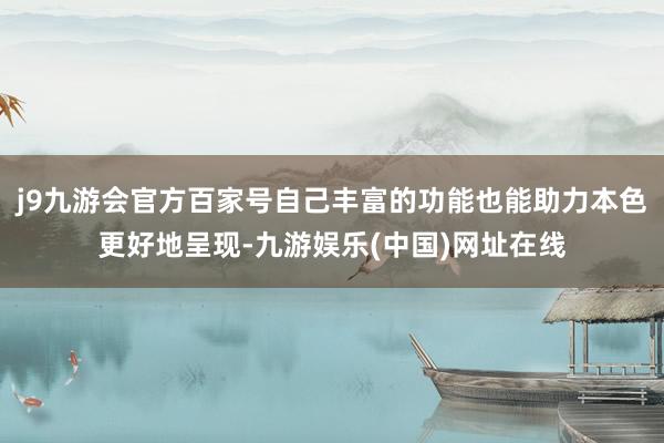 j9九游会官方百家号自己丰富的功能也能助力本色更好地呈现-九游娱乐(中国)网址在线