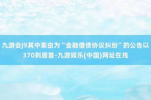 九游会J9其中案由为“金融借债协议纠纷”的公告以370则居首-九游娱乐(中国)网址在线