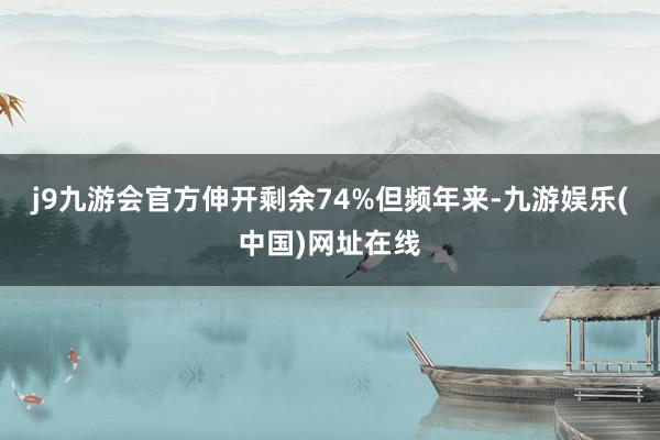 j9九游会官方伸开剩余74%但频年来-九游娱乐(中国)网址在线