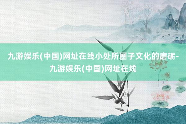 九游娱乐(中国)网址在线小处所圈子文化的磨砺-九游娱乐(中国)网址在线
