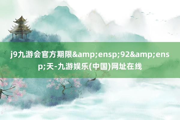 j9九游会官方期限&ensp;92&ensp;天-九游娱乐(中国)网址在线