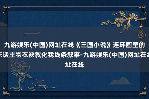 九游娱乐(中国)网址在线《三国小说》连环画里的东谈主物衣袂教化我线条叙事-九游娱乐(中国)网址在线