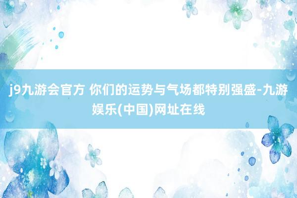 j9九游会官方 你们的运势与气场都特别强盛-九游娱乐(中国)网址在线