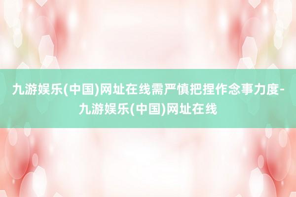 九游娱乐(中国)网址在线需严慎把捏作念事力度-九游娱乐(中国)网址在线