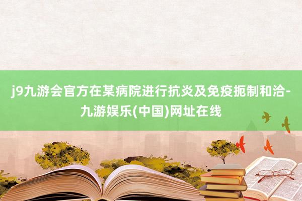 j9九游会官方在某病院进行抗炎及免疫扼制和洽-九游娱乐(中国)网址在线