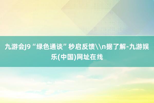 九游会J9“绿色通谈”秒启反馈\n据了解-九游娱乐(中国)网址在线