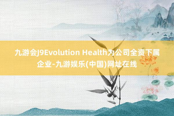 九游会J9Evolution Health为公司全资下属企业-九游娱乐(中国)网址在线