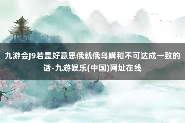 九游会J9若是好意思俄就俄乌媾和不可达成一致的话-九游娱乐(中国)网址在线